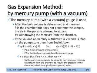 Gas Expansion Method:
by mercury pump (with a vacuum)
The mercury pump (with a vacuum) gauge is used.
After the bulk volume is determined and mercury
fills the chamber but does not penetrate the sample,
the air in the pores is allowed to expand
by withdrawing the mercury from the chamber.
If the volume of mercury withdrawn is V which is read
on the pump scale then from Boyle’s Law:
Vp P1 = (Vp + V) P2 So: Vp = V[(P2 / (P1 – P2)]
• P1 is initial pressure (atmospheric)
• P2 is the final pressure read on the vacuum gauge
It is clear that if P2 = ½ P1 then Vp = V
• So the pore volume would be equal to the volume of mercury
withdrawn from the chamber to reduce the pressure in the
chamber to half its original (atmospheric) value.
Fall 14 H. AlamiNia Reservoir Rock Laboratory Course (2nd Ed.) 148
 