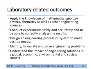 Laboratory related outcomes
Apply the knowledge of mathematics, geology,
physics, chemistry as well as other engineering
sciences.
Conduct experiments safely and accurately and to
be able to correctly analyze the results.
Design an engineering process or system to meet
desired needs.
Identify, formulate and solve engineering problems.
Understand the impact of engineering solutions in
a global, economic, environmental and societal
contest.
Fall 14 H. AlamiNia Reservoir Rock Laboratory Course (2nd Ed.) 15
 