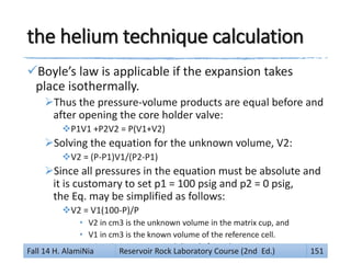 the helium technique calculation
Boyle’s law is applicable if the expansion takes
place isothermally.
Thus the pressure-volume products are equal before and
after opening the core holder valve:
P1V1 +P2V2 = P(V1+V2)
Solving the equation for the unknown volume, V2:
V2 = (P-P1)V1/(P2-P1)
Since all pressures in the equation must be absolute and
it is customary to set p1 = 100 psig and p2 = 0 psig,
the Eq. may be simplified as follows:
V2 = V1(100-P)/P
• V2 in cm3 is the unknown volume in the matrix cup, and
• V1 in cm3 is the known volume of the reference cell.
• p in psig is pressure read directly from the gauge.
Fall 14 H. AlamiNia Reservoir Rock Laboratory Course (2nd Ed.) 151
 