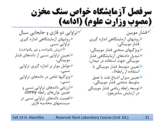 ‫مخزن‬ ‫سنگ‬ ‫خواص‬ ‫آزمایشگاه‬ ‫سرفصل‬
(‫علوم‬ ‫وزارت‬ ‫مصوب‬( )‫ادامه‬)
‫مویین‬ ‫فشار‬
‫آزمایشگاهی‬ ‫روشهای‬‫اندازه‬‫گیری‬
‫فشار‬،‫مویینگی‬
‫ویژگیهای‬‫منحنی‬‫فشار‬،‫مویینگی‬
‫تبدیل‬‫داده‬‫آزمایشگاهی‬ ‫های‬‫فشار‬
‫مویینگی‬‫جهت‬‫استفاده‬‫در‬،‫میدان‬
‫تعیین‬‫متوسط‬‫فشار‬‫مویینگی‬‫با‬
‫استفاده‬‫از‬‫رابطه‬J،
‫تعیین‬‫میزان‬‫اشباع‬‫نفت‬‫عمق‬ ‫با‬
‫متوسط‬‫منحنی‬‫فشار‬،‫مویینگی‬
‫توسعه‬‫رابطه‬‫ریاضی‬‫فشار‬‫مویینگی‬
‫در‬‫آزمایش‬،‫سانتریفوژ‬
‫سیال‬ ‫جابجایی‬ ‫و‬ ‫فازی‬ ‫دو‬ ‫تراوایی‬
‫روشهای‬‫آزمایشگاهی‬‫اندازه‬‫گیری‬
‫تراوایی‬‫نسبی‬
(‫روش‬‫یکنواخت‬‫و‬‫یکنواخت‬ ‫غیر‬)
‫تعیین‬‫تراوایی‬‫نسبی‬‫از‬‫داده‬‫فشار‬ ‫های‬
،‫مویینگی‬
‫عوامل‬‫موثر‬‫بر‬‫اندازه‬‫گیری‬‫تراوایی‬
،‫نسبی‬
‫ویژگیها‬‫خاص‬‫در‬‫داده‬‫تراوایی‬ ‫های‬
،‫نسبی‬
‫ارزیابی‬‫داده‬‫تراوایی‬ ‫های‬‫نسبی‬‫و‬
‫تعیین‬‫توان‬‫رابطه‬ ‫های‬corey،
‫اهمیت‬‫داده‬‫تراوایی‬ ‫های‬‫نسبی‬‫در‬
‫سیستمهای‬‫محاسبه‬‫فازی‬
Fall 14 H. AlamiNia Reservoir Rock Laboratory Course (2nd Ed.) 31
 