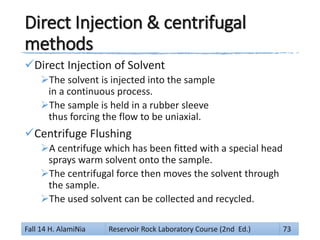 Direct Injection & centrifugal
methods
Direct Injection of Solvent
The solvent is injected into the sample
in a continuous process.
The sample is held in a rubber sleeve
thus forcing the flow to be uniaxial.
Centrifuge Flushing
A centrifuge which has been fitted with a special head
sprays warm solvent onto the sample.
The centrifugal force then moves the solvent through
the sample.
The used solvent can be collected and recycled.
Fall 14 H. AlamiNia Reservoir Rock Laboratory Course (2nd Ed.) 73
 