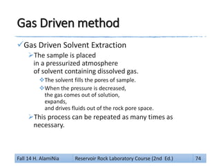 Gas Driven method
Gas Driven Solvent Extraction
The sample is placed
in a pressurized atmosphere
of solvent containing dissolved gas.
The solvent fills the pores of sample.
When the pressure is decreased,
the gas comes out of solution,
expands,
and drives fluids out of the rock pore space.
This process can be repeated as many times as
necessary.
Fall 14 H. AlamiNia Reservoir Rock Laboratory Course (2nd Ed.) 74
 
