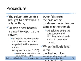 Procedure
The solvent (toluene) is
brought to a slow boil in
a Pyrex flask;
Electric or gas heaters
are used to vaporize the
solvent.
its vapors move upwards
and the core becomes
engulfed in the toluene
vapors
(at approximately 110 C).
Eventual water within the
core sample in the
thimble will be vaporized.
water falls from
the base of the
condenser onto the core
sample in the thimble;
the toluene soaks the
core sample and
dissolves any oil with
which it come into
contact.
When the liquid level
within
the Soxhlet tube
reaches the top ofFall 14 H. AlamiNia Reservoir Rock Laboratory Course (2nd Ed.) 78
 