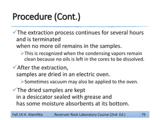 Procedure (Cont.)
The extraction process continues for several hours
and is terminated
when no more oil remains in the samples.
This is recognized when the condensing vapors remain
clean because no oils is left in the cores to be dissolved.
After the extraction,
samples are dried in an electric oven.
Sometimes vacuum may also be applied to the oven.
The dried samples are kept
in a desiccator sealed with grease and
has some moisture absorbents at its bottom.
Fall 14 H. AlamiNia Reservoir Rock Laboratory Course (2nd Ed.) 79
 