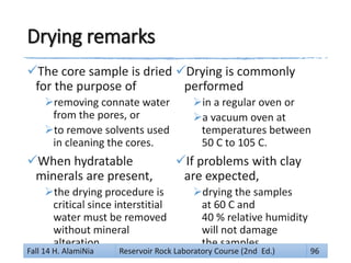 Drying remarks
The core sample is dried
for the purpose of
removing connate water
from the pores, or
to remove solvents used
in cleaning the cores.
When hydratable
minerals are present,
the drying procedure is
critical since interstitial
water must be removed
without mineral
alteration.
Drying is commonly
performed
in a regular oven or
a vacuum oven at
temperatures between
50 C to 105 C.
If problems with clay
are expected,
drying the samples
at 60 C and
40 % relative humidity
will not damage
the samples.
Fall 14 H. AlamiNia Reservoir Rock Laboratory Course (2nd Ed.) 96
 