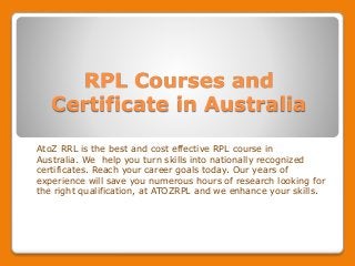 RPL Courses and
Certificate in Australia
AtoZ RRL is the best and cost effective RPL course in
Australia. We help you turn skills into nationally recognized
certificates. Reach your career goals today. Our years of
experience will save you numerous hours of research looking for
the right qualification, at ATOZRPL and we enhance your skills.
 