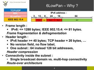 6LowPan – Why ?
4
TCP/UDP
IEEE 802.15.4
RPL
6LowPan
• Frame length :
 IPv6: <= 1280 bytes; IEEE 802.15.4: <= 81 bytes.
Fr...