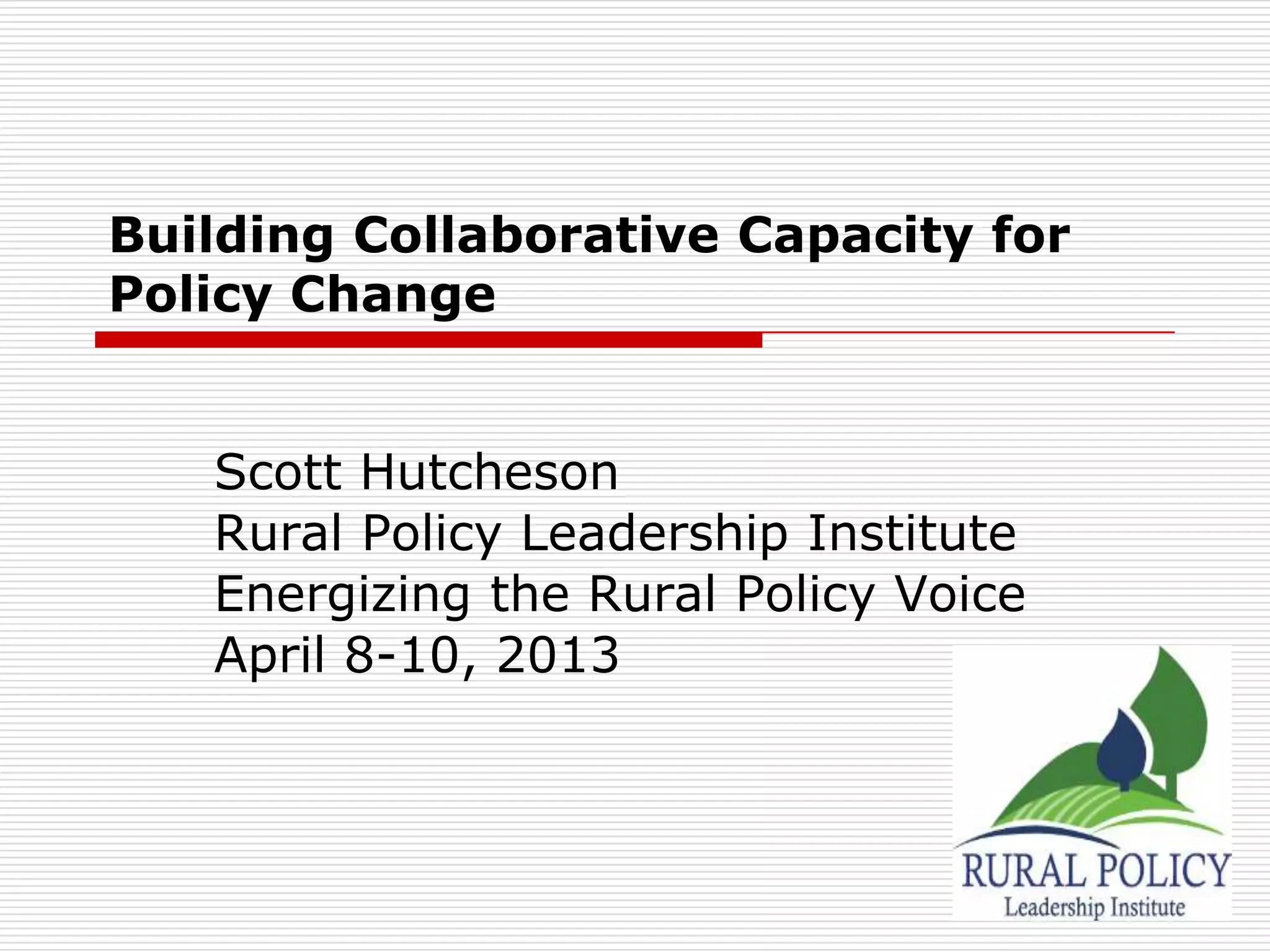 Building Collaborative Capacity for
Policy Change


   Scott Hutcheson
   Rural Policy Leadership Institute
   Energizing the Rural Policy Voice
   April 8-10, 2013
 