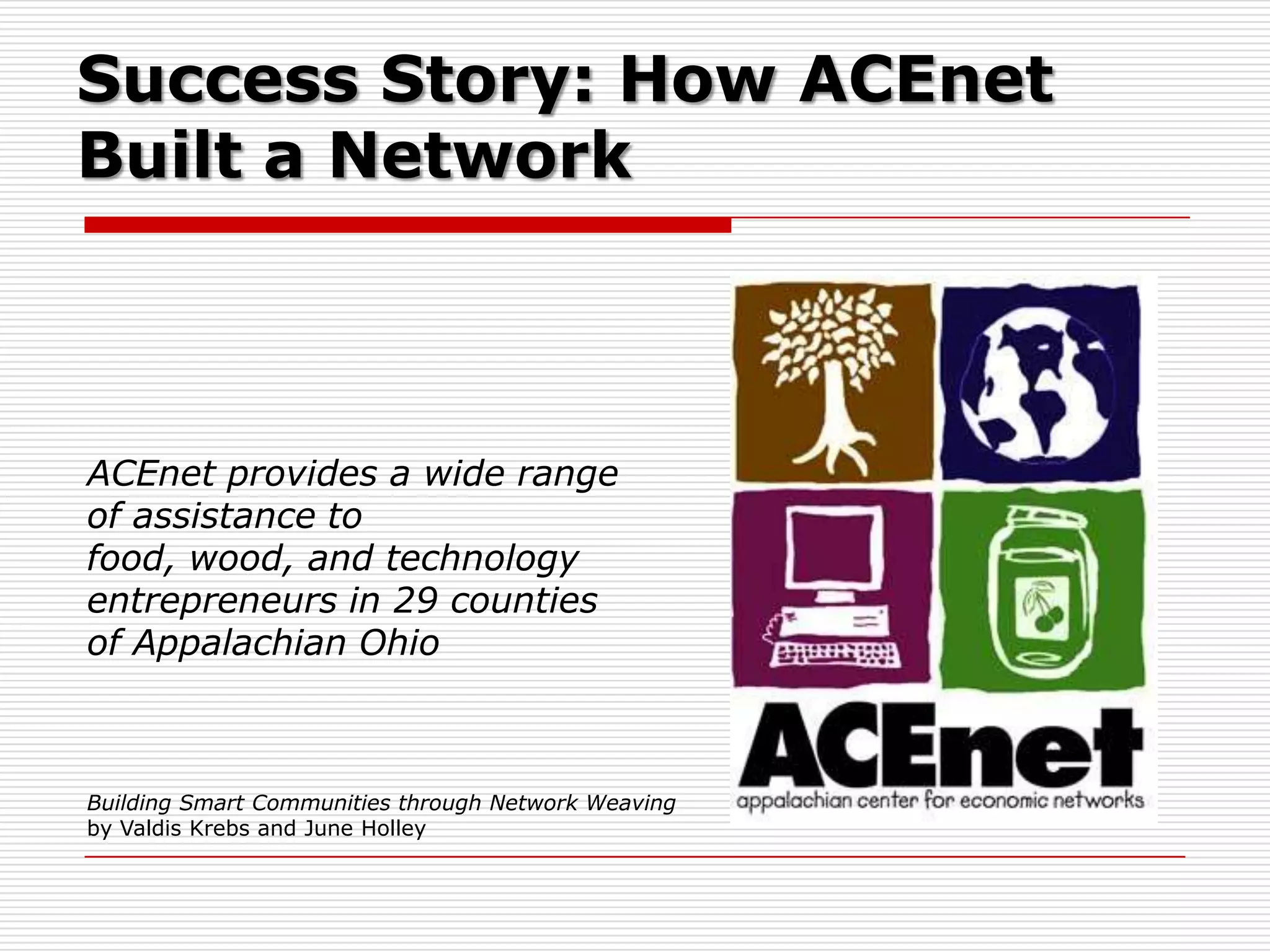 Success Story: How ACEnet
Built a Network



ACEnet provides a wide range
of assistance to
food, wood, and technology
entrepreneurs in 29 counties
of Appalachian Ohio



Building Smart Communities through Network Weaving
by Valdis Krebs and June Holley
 