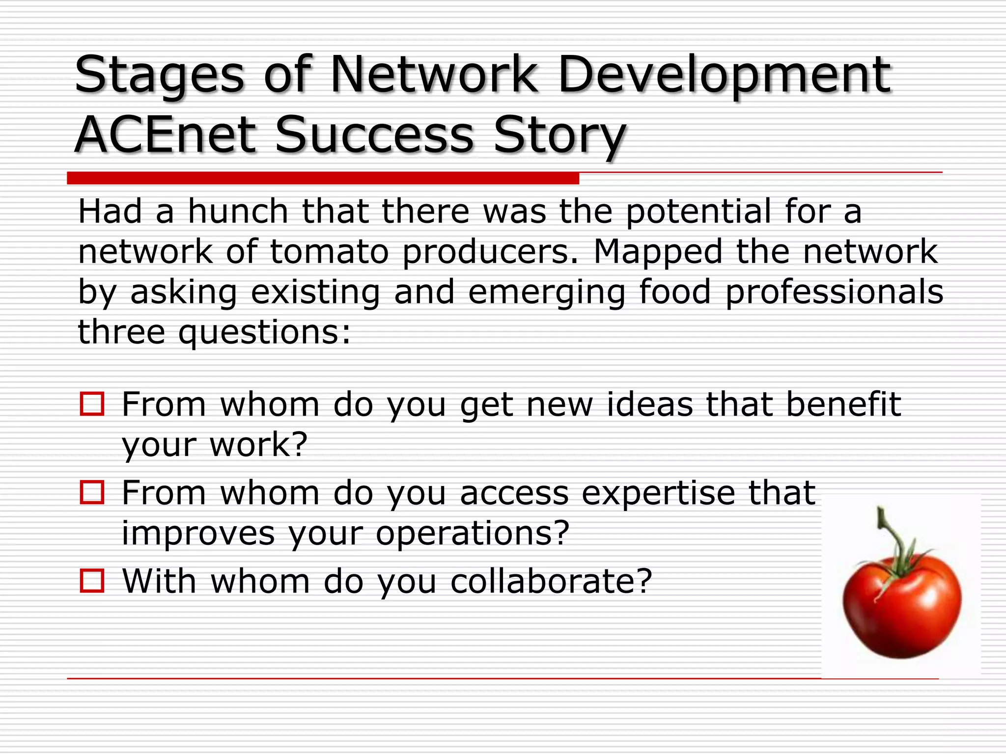 Stages of Network Development
ACEnet Success Story
Had a hunch that there was the potential for a
network of tomato producers. Mapped the network
by asking existing and emerging food professionals
three questions:

 From whom do you get new ideas that benefit
  your work?
 From whom do you access expertise that
  improves your operations?
 With whom do you collaborate?
 