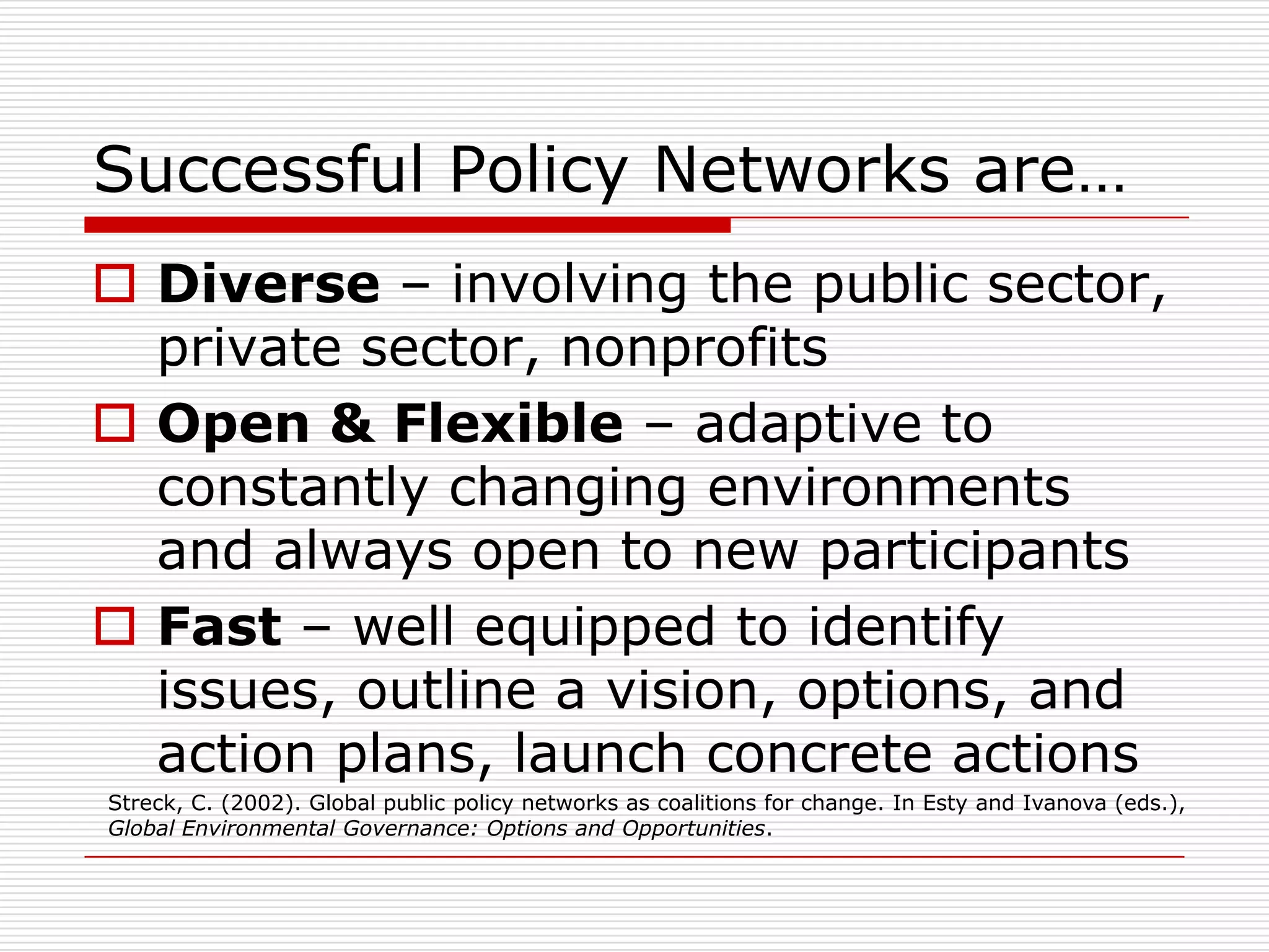 Successful Policy Networks are…
 Diverse – involving the public sector,
  private sector, nonprofits
 Open & Flexible – adaptive to
  constantly changing environments
  and always open to new participants
 Fast – well equipped to identify
  issues, outline a vision, options, and
  action plans, launch concrete actions
Streck, C. (2002). Global public policy networks as coalitions for change. In Esty and Ivanova (eds.),
Global Environmental Governance: Options and Opportunities.
 