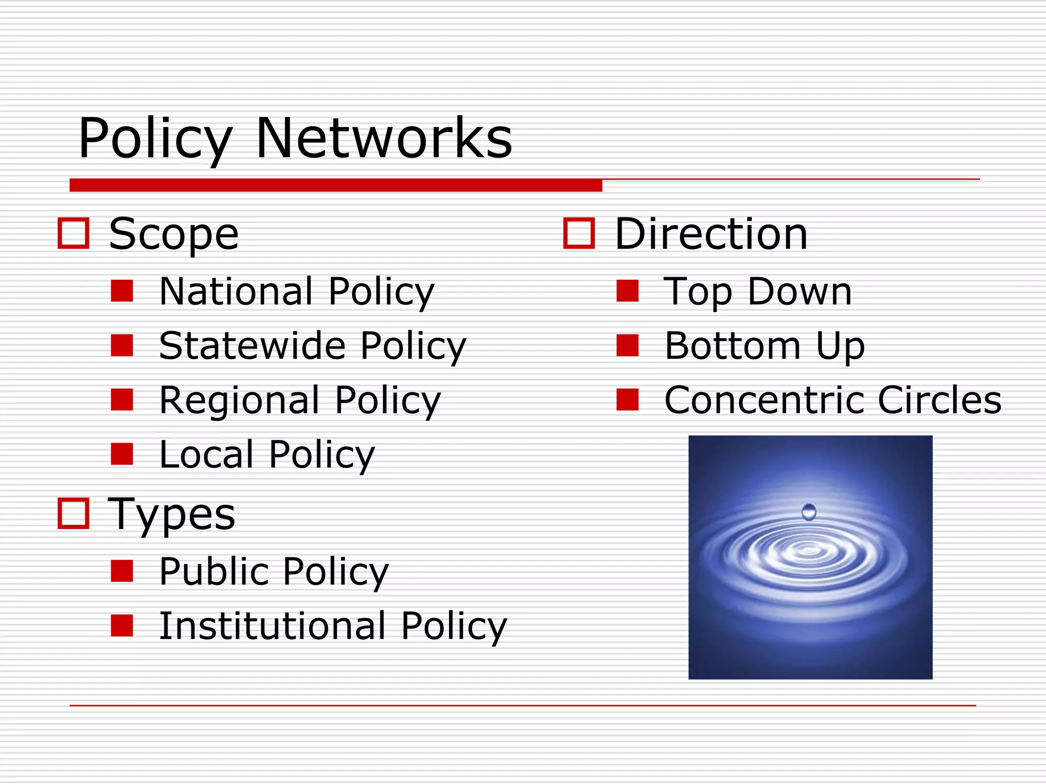 Policy Networks
 Scope                     Direction
     National Policy         Top Down
     Statewide Policy        Bottom Up
     Regional Policy         Concentric Circles
     Local Policy
 Types
   Public Policy
   Institutional Policy
 