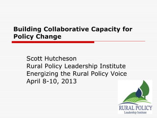 Building Collaborative Capacity for
Policy Change


   Scott Hutcheson
   Rural Policy Leadership Institute
   Energizing the Rural Policy Voice
   April 8-10, 2013
 