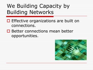 We Building Capacity by
Building Networks
 Effective organizations are built on
  connections.
 Better connections mean better
  opportunities.
 