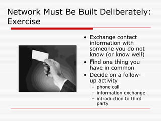 Network Must Be Built Deliberately:
Exercise
                  • Exchange contact
                    information with
                    someone you do not
                    know (or know well)
                  • Find one thing you
                    have in common
                  • Decide on a follow-
                    up activity
                    – phone call
                    – information exchange
                    – introduction to third
                      party
 