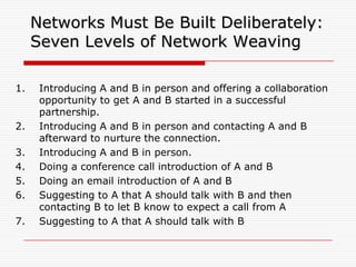 Networks Must Be Built Deliberately:
     Seven Levels of Network Weaving

1.    Introducing A and B in person and offering a collaboration
      opportunity to get A and B started in a successful
      partnership.
2.    Introducing A and B in person and contacting A and B
      afterward to nurture the connection.
3.    Introducing A and B in person.
4.    Doing a conference call introduction of A and B
5.    Doing an email introduction of A and B
6.    Suggesting to A that A should talk with B and then
      contacting B to let B know to expect a call from A
7.    Suggesting to A that A should talk with B
 