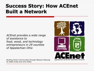 Success Story: How ACEnet
Built a Network



ACEnet provides a wide range
of assistance to
food, wood, and technology
entrepreneurs in 29 counties
of Appalachian Ohio



Building Smart Communities through Network Weaving
by Valdis Krebs and June Holley
 