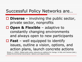 Successful Policy Networks are…
 Diverse – involving the public sector,
  private sector, nonprofits
 Open & Flexible – adaptive to
  constantly changing environments
  and always open to new participants
 Fast – well equipped to identify
  issues, outline a vision, options, and
  action plans, launch concrete actions
Streck, C. (2002). Global public policy networks as coalitions for change. In Esty and Ivanova (eds.),
Global Environmental Governance: Options and Opportunities.
 