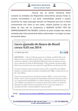 ADVOCACIA & ADVOCACIA
Assessoria Jurídica Digital
_________________________________________________
Rua XXXXXXXXXXXXXXXXX N. 000, sala 00, Centro, ................./UF, CEP 00000-000.
E-mail: advxxxx@oab.com.br
Frise-se que se tornam impossível deixar
comparar as condições dos Requerentes consumidores pessoas físicas ou
jurídicas mercantilistas e sua óbvia vulnerabilidade perante o poderio
econômico da mega corporação bancária ora Requerida que lucra no Brasil
continuamente com crises ou sem crises, vultosas quantias na casa dos
biliões de reais não se comparando a NENHUM OUTRO TIPO DE
EMPREENDIMENTO NO MUNDO, conforme se pode constatar das notícias
retratadas pela mídia parcialmente abaixo colacionadas e na íntegra no anexo
da presente réplica:
Fonte: http://www.valor.com.br/financas/3907026/lucro-ajustado-do-banco-do-brasil-cresce-96-em-
2014
 