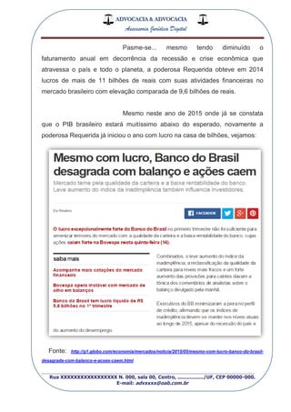 ADVOCACIA & ADVOCACIA
Assessoria Jurídica Digital
_________________________________________________
Rua XXXXXXXXXXXXXXXXX N. 000, sala 00, Centro, ................./UF, CEP 00000-000.
E-mail: advxxxx@oab.com.br
Pasme-se... mesmo tendo diminuído o
faturamento anual em decorrência da recessão e crise econômica que
atravessa o país e todo o planeta, a poderosa Requerida obteve em 2014
lucros de mais de 11 bilhões de reais com suas atividades financeiras no
mercado brasileiro com elevação comparada de 9,6 bilhões de reais.
Mesmo neste ano de 2015 onde já se constata
que o PIB brasileiro estará muitíssimo abaixo do esperado, novamente a
poderosa Requerida já iniciou o ano com lucro na casa de bilhões, vejamos:
Fonte: http://g1.globo.com/economia/mercados/noticia/2015/05/mesmo-com-lucro-banco-do-brasil-
desagrada-com-balanco-e-acoes-caem.html
 