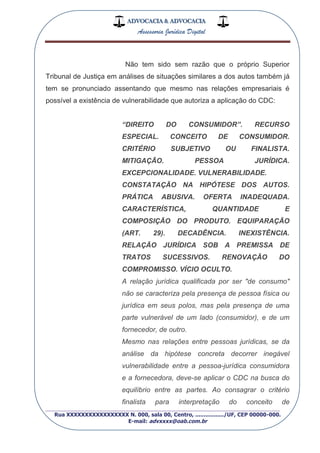 ADVOCACIA & ADVOCACIA
Assessoria Jurídica Digital
_________________________________________________
Rua XXXXXXXXXXXXXXXXX N. 000, sala 00, Centro, ................./UF, CEP 00000-000.
E-mail: advxxxx@oab.com.br
Não tem sido sem razão que o próprio Superior
Tribunal de Justiça em análises de situações similares a dos autos também já
tem se pronunciado assentando que mesmo nas relações empresariais é
possível a existência de vulnerabilidade que autoriza a aplicação do CDC:
“DIREITO DO CONSUMIDOR”. RECURSO
ESPECIAL. CONCEITO DE CONSUMIDOR.
CRITÉRIO SUBJETIVO OU FINALISTA.
MITIGAÇÃO. PESSOA JURÍDICA.
EXCEPCIONALIDADE. VULNERABILIDADE.
CONSTATAÇÃO NA HIPÓTESE DOS AUTOS.
PRÁTICA ABUSIVA. OFERTA INADEQUADA.
CARACTERÍSTICA, QUANTIDADE E
COMPOSIÇÃO DO PRODUTO. EQUIPARAÇÃO
(ART. 29). DECADÊNCIA. INEXISTÊNCIA.
RELAÇÃO JURÍDICA SOB A PREMISSA DE
TRATOS SUCESSIVOS. RENOVAÇÃO DO
COMPROMISSO. VÍCIO OCULTO.
A relação jurídica qualificada por ser "de consumo"
não se caracteriza pela presença de pessoa física ou
jurídica em seus polos, mas pela presença de uma
parte vulnerável de um lado (consumidor), e de um
fornecedor, de outro.
Mesmo nas relações entre pessoas jurídicas, se da
análise da hipótese concreta decorrer inegável
vulnerabilidade entre a pessoa-jurídica consumidora
e a fornecedora, deve-se aplicar o CDC na busca do
equilíbrio entre as partes. Ao consagrar o critério
finalista para interpretação do conceito de
 