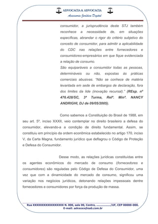 ADVOCACIA & ADVOCACIA
Assessoria Jurídica Digital
_________________________________________________
Rua XXXXXXXXXXXXXXXXX N. 000, sala 00, Centro, ................./UF, CEP 00000-000.
E-mail: advxxxx@oab.com.br
consumidor, a jurisprudência deste STJ também
reconhece a necessidade de, em situações
específicas, abrandar o rigor do critério subjetivo do
conceito de consumidor, para admitir a aplicabilidade
do CDC nas relações entre fornecedores e
consumidores-empresários em que fique evidenciada
a relação de consumo.
São equiparáveis a consumidor todas as pessoas,
determináveis ou não, expostas às práticas
comerciais abusivas. “Não se conhece de matéria
levantada em sede de embargos de declaração, fora
dos limites da lide (inovação recursal).” (REsp. nº
476.428/SC, 3ª Turma, Relª. Minª. NANCY
ANDRIGHI, DJ de 09/05/2005).
Como sabemos a Constituição do Brasil de 1988, em
seu art. 5º, inciso XXXII, veio contemplar no direito brasileiro a defesa do
consumidor, elevando-a a condição de direito fundamental. Assim, se
constituiu em princípio da ordem econômica estabelecido no artigo 170, inciso
V, da Carta Magna, fundamento jurídico que deflagrou o Código de Proteção
e Defesa do Consumidor.
Desse modo, as relações jurídicas constituídas entre
os agentes econômicos do mercado de consumo (fornecedores e
consumidores) são reguladas pelo Código de Defesa do Consumidor, uma
vez que com a dinamicidade do mercado de consumo, significou uma
variação nos negócios jurídicos, detonando relações impessoais dentre
fornecedores e consumidores por força da produção de massa.
 