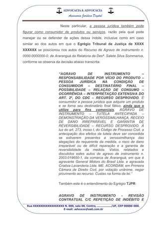 ADVOCACIA & ADVOCACIA
Assessoria Jurídica Digital
_________________________________________________
Rua XXXXXXXXXXXXXXXXX N. 000, sala 00, Centro, ................./UF, CEP 00000-000.
E-mail: advxxxx@oab.com.br
Neste particular, a pessoa jurídica também pode
figurar como consumidor de produtos ou serviços, razão pela qual pode
manejar ou se defender de ações dessa índole, inclusive como em caso
similar ao dos autos em que o Egrégio Tribunal de Justiça de XXXX
XXXXXX se posicionou nos autos do Recurso de Agravo de instrumento n.
0000.0000000-0, de Araranguá da Relatoria da Desª. Salete Silva Sommariva,
conforme se observa da decisão abaixo transcrita:
“AGRAVO DE INSTRUMENTO –
RESPONSABILIDADE POR VÍCIO DO PRODUTO –
PESSOA JURÍDICA NA CONDIÇÃO DE
CONSUMIDOR – DESTINATÁRIO FINAL –
POSSIBILIDADE – RELAÇÃO DE CONSUMO –
OCORRÊNCIA – INTERPRETAÇÃO EXTENSIVA DO
ART. 2º, DO CDC – RECURSO DESPROVIDO. É
consumidor a pessoa jurídica que adquire um produto
e se torna seu destinatário final fático, ainda que o
utilize para fins comerciais. AGRAVO DE
INSTRUMENTO – TUTELA ANTECIPADA –
DEMONSTRAÇÃO DA VEROSSIMILHANÇA, RECEIO
DE DANO IRREPARÁVEL E GARANTIA DE
REVERSIBILIDADE – RECURSO DESPROVIDO. À
luz do art. 273, inciso I, do Código de Processo Civil, a
antecipação dos efeitos da tutela deve ser concedida
se estiverem presentes a verossimilhança das
alegações do requerente da medida, o risco de dano
irreparável ou de difícil reparação e a garantia de
reversibilidade da medida. Vistos, relatados e
discutidos estes autos de agravo de instrumento n.
2003.019650-1, da comarca de Araranguá, em que é
agravante General Motors do Brasil Ltda. e agravada
Criativa Lavanderia Ltda. ME. ACORDAM, em Primeira
Câmara de Direito Civil, por votação unânime, negar
provimento ao recurso. Custas na forma da lei.”
Também este é o entendimento do Egrégio TJPR:
AGRAVO DE INSTRUMENTO - REVISÃO
CONTRATUAL C/C REPETIÇÃO DE INDÉBITO E
 