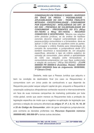 ADVOCACIA & ADVOCACIA
Assessoria Jurídica Digital
_________________________________________________
Rua XXXXXXXXXXXXXXXXX N. 000, sala 00, Centro, ................./UF, CEP 00000-000.
E-mail: advxxxx@oab.com.br
CONDENAÇÃO EM PERDAS E DANOS - INVERSÃO
DO ÔNUS DA PROVA - POSSIBILIDADE -
APLICABILIDADE DO CDC - TEORIA FINALISTA
MITIGADA - EXCEPCIONALIDADE - CONSUMIDOR
POR EQUIPARAÇÃO - INTELIGÊNCIA DO ART. 29
DO CDC - PRESENÇA DE VULNERABILIDADE DO
CONSUMIDOR - PRECEDENTES DO STJ (REsp
951.785/RS e REsp 661.145/ES) - RECURSO
CONHECIDO E DESPROVIDO. "Mesmo nas relações
entre pessoas jurídicas, se da análise da hipótese
concreta decorrer inegável vulnerabilidade entre a
pessoa-jurídica consumidora e a fornecedora, deve-se
aplicar o CDC na busca do equilíbrio entre as partes.
Ao consagrar o critério finalista para interpretação do
conceito de consumidor, a jurisprudência deste STJ
também reconhece a necessidade de, em situações
específicas, abrandar o rigor do critério subjetivo do
conceito de consumidor, para admitir a aplicabilidade
do CDC nas relações entre fornecedores e
consumidores-empresários em que fique evidenciada
a relação de consumo." (REsp 000.000/RS) - (TJ-PR
0000000 PR 000000-0 (Acórdão), Relator: XXXXXX
XXXXX XXXXXXX Data de Julgamento: 00/00/0000,
7ª Câmara Cível).
Destarte, resta que a Pessoa Jurídica que adquiriu o
bem na condição de destinatário final (no caso os Requerentes) é
consumidora com um único posto de combustíveis e que depende da
Requerida para poder sequer adquirir capital de giro, enquanto a Requerida é
corporação autárquica ultrapoderosa conhecida nacional e internacionalmente
em face de suas inúmeras campanhas de marketing publicadas por toda
mídia global, sendo que assim merece os Requerentes toda a proteção da
legislação especifica de modo que a negativa na aplicação da legislação que
permeia a relação de consumo afrontará os artigos 2º, 4º, I, 6, 12, 14, 18, 20
e 25 do Código do Consumidor, além de gerar divergência jurisprudencial,
pois contraria as decisões proferidas nos Recursos Especiais números
0000000-MG; 000.000-SP e tantas outras decisões.
 
