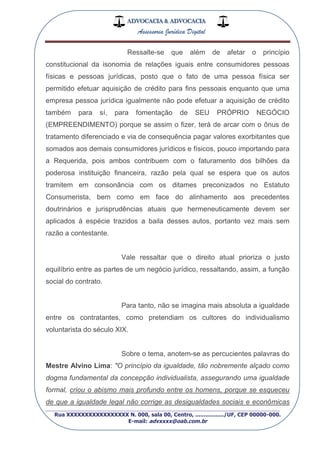 ADVOCACIA & ADVOCACIA
Assessoria Jurídica Digital
_________________________________________________
Rua XXXXXXXXXXXXXXXXX N. 000, sala 00, Centro, ................./UF, CEP 00000-000.
E-mail: advxxxx@oab.com.br
Ressalte-se que além de afetar o princípio
constitucional da isonomia de relações iguais entre consumidores pessoas
físicas e pessoas jurídicas, posto que o fato de uma pessoa física ser
permitido efetuar aquisição de crédito para fins pessoais enquanto que uma
empresa pessoa jurídica igualmente não pode efetuar a aquisição de crédito
também para sí, para fomentação de SEU PRÓPRIO NEGÓCIO
(EMPREENDIMENTO) porque se assim o fizer, terá de arcar com o ônus de
tratamento diferenciado e via de consequência pagar valores exorbitantes que
somados aos demais consumidores jurídicos e físicos, pouco importando para
a Requerida, pois ambos contribuem com o faturamento dos bilhões da
poderosa instituição financeira, razão pela qual se espera que os autos
tramitem em consonância com os ditames preconizados no Estatuto
Consumerista, bem como em face do alinhamento aos precedentes
doutrinários e jurisprudências atuais que hermeneuticamente devem ser
aplicados à espécie trazidos a baila desses autos, portanto vez mais sem
razão a contestante.
Vale ressaltar que o direito atual prioriza o justo
equilíbrio entre as partes de um negócio jurídico, ressaltando, assim, a função
social do contrato.
Para tanto, não se imagina mais absoluta a igualdade
entre os contratantes, como pretendiam os cultores do individualismo
voluntarista do século XIX.
Sobre o tema, anotem-se as percucientes palavras do
Mestre Alvino Lima: "O princípio da igualdade, tão nobremente alçado como
dogma fundamental da concepção individualista, assegurando uma igualdade
formal, criou o abismo mais profundo entre os homens, porque se esqueceu
de que a igualdade legal não corrige as desigualdades sociais e econômicas
 