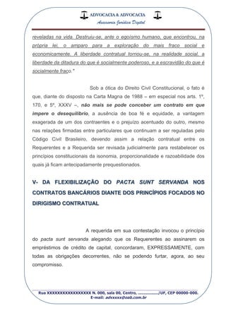 ADVOCACIA & ADVOCACIA
Assessoria Jurídica Digital
_________________________________________________
Rua XXXXXXXXXXXXXXXXX N. 000, sala 00, Centro, ................./UF, CEP 00000-000.
E-mail: advxxxx@oab.com.br
reveladas na vida. Destruiu-se, ante o egoísmo humano, que encontrou, na
própria lei, o amparo para a exploração do mais fraco social e
economicamente. A liberdade contratual tornou-se, na realidade social, a
liberdade da ditadura do que é socialmente poderoso, e a escravidão do que é
socialmente fraco."
Sob a ótica do Direito Civil Constitucional, o fato é
que, diante do disposto na Carta Magna de 1988 – em especial nos arts. 1º,
170, e 5º, XXXV –, não mais se pode conceber um contrato em que
impere o desequilíbrio, a ausência de boa fé e equidade, a vantagem
exagerada de um dos contraentes e o prejuízo acentuado do outro, mesmo
nas relações firmadas entre particulares que continuam a ser reguladas pelo
Código Civil Brasileiro, devendo assim a relação contratual entre os
Requerentes e a Requerida ser revisada judicialmente para restabelecer os
princípios constitucionais da isonomia, proporcionalidade e razoabilidade dos
quais já ficam antecipadamente prequestionados.
V- DA FLEXIBILIZAÇÃO DO PACTA SUNT SERVANDA NOS
CONTRATOS BANCÁRIOS DIANTE DOS PRINCÍPIOS FOCADOS NO
DIRIGISMO CONTRATUAL
A requerida em sua contestação invocou o princípio
do pacta sunt servanda alegando que os Requerentes ao assinarem os
empréstimos de crédito de capital, concordaram, EXPRESSAMENTE, com
todas as obrigações decorrentes, não se podendo furtar, agora, ao seu
compromisso.
 