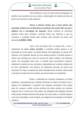 ADVOCACIA & ADVOCACIA
Assessoria Jurídica Digital
_________________________________________________
Rua XXXXXXXXXXXXXXXXX N. 000, sala 00, Centro, ................./UF, CEP 00000-000.
E-mail: advxxxx@oab.com.br
Ora Excelência, se de um lado existe tal obrigação, há
também que considerar-se que existe a relativização do aludido princípio do
pacta sunt servanda, senão vejamos:
Nunca é demais olvidar que a base teórica dos
contratos inspirou-se no liberalismo econômico do século XIX, em que o
objetivo era a circulação de riquezas. Neste contexto os indivíduos
estariam livres para contratar, somente tendo que observar o que os
vinculava, o conteúdo fixado pelo contrato, pelo princípio da pacta sunt
servanda (LISBOA, 2005).
Com o fim da Guerra Fria, no século XX, e com o
surgimento da nova ordem mundial, o contexto jurídico passou a ser
permeado de novas ideias. As ideias liberais, tão exploradas no século XIX,
sofreram uma hipotrofia devido ao novo sistema jurídico. O Estado passou a
intervir nos contratos por meio de normas de ordem pública e de interesse
social. Na concepção mais pura, o contrato deve permanecer incólume,
inalterável, imutável em seu conteúdo e disposições por vontade unilateral de
um dos contratantes. Isso decorre do tradicional princípio do pacta sunt
servanda. Em regra, as partes tem plena liberdade para contratar, observando
o princípio da autonomia da vontade, que deve sempre ser respeitada.
Porém, a liberdade de contratar extrapolou os limites
aceitáveis, necessitando que o Estado intervisse na ordem econômica com o
objetivo de restabelecer o equilíbrio das relações contratuais. Para atingir
esse fim, passou a editar normas jurídicas de ordem pública, de natureza
cogente, isto é, normas que não podem ser afastadas das relações jurídicas
mesmo pela vontade expressa das partes. Por essa razão, o contrato adquiriu
uma nova concepção, novas funções, por exigência da sociedade e do Estado
moderno.
 
