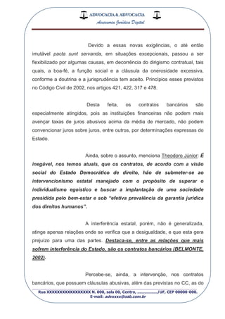 ADVOCACIA & ADVOCACIA
Assessoria Jurídica Digital
_________________________________________________
Rua XXXXXXXXXXXXXXXXX N. 000, sala 00, Centro, ................./UF, CEP 00000-000.
E-mail: advxxxx@oab.com.br
Devido a essas novas exigências, o até então
imutável pacta sunt servanda, em situações excepcionais, passou a ser
flexibilizado por algumas causas, em decorrência do dirigismo contratual, tais
quais, a boa-fé, a função social e a cláusula da onerosidade excessiva,
conforme a doutrina e a jurisprudência tem aceito. Princípios esses previstos
no Código Civil de 2002, nos artigos 421, 422, 317 e 478.
Desta feita, os contratos bancários são
especialmente atingidos, pois as instituições financeiras não podem mais
avençar taxas de juros abusivos acima da média de mercado, não podem
convencionar juros sobre juros, entre outros, por determinações expressas do
Estado.
Ainda, sobre o assunto, menciona Theodoro Júnior: É
inegável, nos temos atuais, que os contratos, de acordo com a visão
social do Estado Democrático de direito, hão de submeter-se ao
intervencionismo estatal manejado com o propósito de superar o
individualismo egoístico e buscar a implantação de uma sociedade
presidida pelo bem-estar e sob “efetiva prevalência da garantia jurídica
dos direitos humanos”.
A interferência estatal, porém, não é generalizada,
atinge apenas relações onde se verifica que a desigualdade, e que esta gera
prejuízo para uma das partes. Destaca-se, entre as relações que mais
sofrem interferência do Estado, são os contratos bancários (BELMONTE,
2002).
Percebe-se, ainda, a intervenção, nos contratos
bancários, que possuem cláusulas abusivas, além das previstas no CC, as do
 