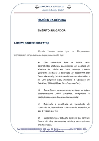 ADVOCACIA & ADVOCACIA
Assessoria Jurídica Digital
_________________________________________________
Rua XXXXXXXXXXXXXXXXX N. 000, sala 00, Centro, ................./UF, CEP 00000-000.
E-mail: advxxxx@oab.com.br
EMÉRITO JULGADOR:
I- BREVE SÍNTESE DOS FATOS
Consta desses autos que os Requerentes
ingressaram com a presente ação sustentando que:
a) Que celebraram com o Banco duas
contratações distintas, consistentes em contrato de
abertura de crédito em conta corrente - conta
garantida, mediante a Operação n° 000000000 (BB
Conta Garantida), e contrato de abertura de crédito -
xx Giro Empresa Flex, mediante a Operação de
Crédito n° 000000000 (xx Giro Empresa Flex).
b) Que o Banco vem cobrando, ao longo de toda a
contratualidade, juros abusivos, compostos e
capitalizados, além de correção monetária;
c) Aduzindo a existência de cumulação de
comissão de permanência com correção monetária, o
que é vedado por lei;
d) Sustentando ser cabível a exibição, por parte do
Banco réu, dos documentos relativos aos contratos
ora discutidos;
 