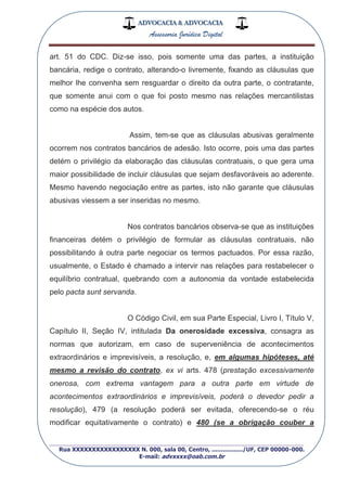 ADVOCACIA & ADVOCACIA
Assessoria Jurídica Digital
_________________________________________________
Rua XXXXXXXXXXXXXXXXX N. 000, sala 00, Centro, ................./UF, CEP 00000-000.
E-mail: advxxxx@oab.com.br
art. 51 do CDC. Diz-se isso, pois somente uma das partes, a instituição
bancária, redige o contrato, alterando-o livremente, fixando as cláusulas que
melhor lhe convenha sem resguardar o direito da outra parte, o contratante,
que somente anui com o que foi posto mesmo nas relações mercantilistas
como na espécie dos autos.
Assim, tem-se que as cláusulas abusivas geralmente
ocorrem nos contratos bancários de adesão. Isto ocorre, pois uma das partes
detém o privilégio da elaboração das cláusulas contratuais, o que gera uma
maior possibilidade de incluir cláusulas que sejam desfavoráveis ao aderente.
Mesmo havendo negociação entre as partes, isto não garante que cláusulas
abusivas viessem a ser inseridas no mesmo.
Nos contratos bancários observa-se que as instituições
financeiras detém o privilégio de formular as cláusulas contratuais, não
possibilitando à outra parte negociar os termos pactuados. Por essa razão,
usualmente, o Estado é chamado a intervir nas relações para restabelecer o
equilíbrio contratual, quebrando com a autonomia da vontade estabelecida
pelo pacta sunt servanda.
O Código Civil, em sua Parte Especial, Livro I, Título V,
Capítulo II, Seção IV, intitulada Da onerosidade excessiva, consagra as
normas que autorizam, em caso de superveniência de acontecimentos
extraordinários e imprevisíveis, a resolução, e, em algumas hipóteses, até
mesmo a revisão do contrato, ex vi arts. 478 (prestação excessivamente
onerosa, com extrema vantagem para a outra parte em virtude de
acontecimentos extraordinários e imprevisíveis, poderá o devedor pedir a
resolução), 479 (a resolução poderá ser evitada, oferecendo-se o réu
modificar equitativamente o contrato) e 480 (se a obrigação couber a
 