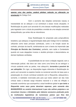 ADVOCACIA & ADVOCACIA
Assessoria Jurídica Digital
_________________________________________________
Rua XXXXXXXXXXXXXXXXX N. 000, sala 00, Centro, ................./UF, CEP 00000-000.
E-mail: advxxxx@oab.com.br
apenas uma das partes, poderá pleitear redução ou alteração na
prestação) do Código Civil.
Com o aumento das relações comerciais nasceu à
necessidade de se adequar a Lei contratual a essas novas situações. A
flexibilização do pacta sunt servanda foi uma dessas modificações realizadas
pelo legislador com o intuito de possibilitar a revisão de uma relação comercial
desequilibrada, que antes não se vislumbrava.
Essa flexibilização foi amparada pela jurisprudência
brasileira, que adequou à regulamentação dada pelo Código Civil à realidade,
utilizando como base princípio contratuais, como o da função social do
contrato, princípio da boa-fé, combinando-os com a teoria da imprevisão (ou
Princípio da Revisão dos Contratos), portanto, sem razão a Contestante
quando em suas alegações invocou o aludido princípio e desconsiderou as
demais hipóteses ventiladas.
A possibilidade de ser rever a relação negocial, com a
intervenção judicial, não deve ser visto como uma forma de se extinguir o
vínculo existente entre as partes, mas adequá-lo, tornando-o possível de
ser adimplido. Em rigor, as disposições legais referentes à flexibilização do
pacta sunt servanda na espécie trazida na revisional servirão de base para a
perpetuação do vínculo contratual existente com a Requerida, adequando-o,
somente, à realidade vivenciada pelo país que todos sabem ser das mais
críticas dada a elevada carga tributária nacional e a volta da inflação e
recessão econômica que acompanha a atual tendência global e que tanto a
Requerida como seus pares deveriam repensar, pois somente eles
BANQUEIROS no cenário internacional é que não sofrem prejuízos e se
encontram imunes e blindados pelo lobismo excessivo praticado junto
às instituições legislativas de numerosos países que lhes tem
 