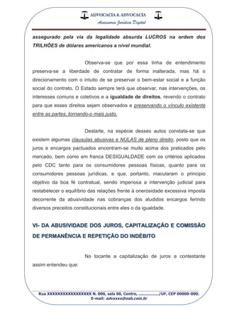 ADVOCACIA & ADVOCACIA
Assessoria Jurídica Digital
_________________________________________________
Rua XXXXXXXXXXXXXXXXX N. 000, sala 00, Centro, ................./UF, CEP 00000-000.
E-mail: advxxxx@oab.com.br
assegurado pela via da legalidade absurda LUCROS na ordem dos
TRILHÕES de dólares americanos a nível mundial.
Observa-se que por essa linha de entendimento
preserva-se a liberdade de contratar de forma inalterada, mas há o
direcionamento com o intuito de se preservar o bem-estar social e a função
social do contrato. O Estado sempre terá que observar, nas intervenções, os
interesses comuns e coletivos e a igualdade de direitos, revendo o contrato
para que esses direitos sejam observados e preservando o vínculo existente
entre as partes, tornando-o mais justo.
Destarte, na espécie desses autos constata-se que
existem algumas clausulas abusivas e NULAS de pleno direito, posto que os
juros e encargos pactuados encontram-se muito acima dos praticados pelo
mercado, bem como em franca DESIGUALDADE com os critérios aplicados
pelo CDC tanto para os consumidores pessoas físicas, quanto para os
consumidores pessoas jurídicas, e que, portanto, macularam o principio
objetivo da boa fé contratual, sendo imperiosa a intervenção judicial para
restabelecer o equilíbrio das relações frente à onerosidade excessiva imposta
decorrente da abusividade nas cobranças dos aludidos encargos ferindo
diversos preceitos constitucionais entre eles o da igualdade.
VI- DA ABUSIVIDADE DOS JUROS, CAPITALIZAÇÃO E COMISSÃO
DE PERMANÊNCIA E REPETIÇÃO DO INDÉBITO
No tocante a capitalização de juros a contestante
assim entendeu que:
 