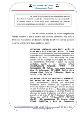 ADVOCACIA & ADVOCACIA
Assessoria Jurídica Digital
_________________________________________________
Rua XXXXXXXXXXXXXXXXX N. 000, sala 00, Centro, ................./UF, CEP 00000-000.
E-mail: advxxxx@oab.com.br
O fato dos autores quitarem os valores integralmente
visando preservar a boa-fé objetiva dos contratos adimplidos, não exclui o
direito dos Requerentes em buscar a revisão de referidos valores cobrados
conforme entendimento dos precedentes atuais:
NEGÓCIOS JURÍDICOS BANCÁRIOS. AÇÃO DE
COBRANÇA. CONTRATO DE CAPITAL DE GIRO.
Verificada a abusividade dos juros remuneratórios e da
capitalização na periodicidade mensal. Determinado o
recálculo da dívida. Ação procedente em parte.
Inexistência de cobrança ou pactuação de comissão
de permanência. Indeferido o pedido de revisão
contratual, quanto a esse aspecto. APELO
PARCIALMENTE PROVIDO. (TJ-RS - AC:
70000000000 RS, Relator: xxxx xxxxx xxxxxxxx
Data de Julgamento: 19/12/2013, Décima Sexta
Câmara Cível, Data de Publicação: Diário da
Justiça do dia 20/01/2014).
NEGÓCIOS JURÍDICOS BANCÁRIOS. CONTRATO
DE CAPITAL DE GIRO. AÇÃO REVISIONAL. - Os
juros remuneratórios cobrados por instituições
financeiras devem obedecer às estipulações do
Conselho Monetário Nacional, por força do enunciado
nº 596 da Súmula do STF. [...] Caso em que restou
caracterizada a abusividade. A cobrança da tarifa de
abertura de crédito é abusiva, pois afronta o direito
previsto no art. artigo 3º, § 2º do Código de Defesa do
Consumidor. APELO PARCIALMENTE PROVIDO.
(TJ-RS - AC: 00000000000 RS, Relator: XXXX
XXXXX XXXXXXXX - Data de Julgamento:
 