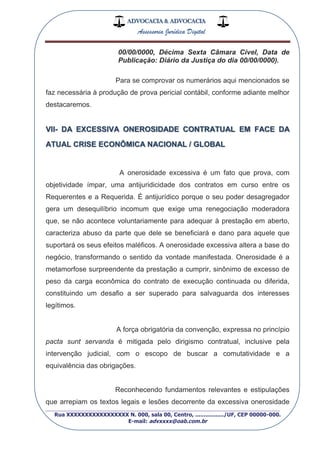 ADVOCACIA & ADVOCACIA
Assessoria Jurídica Digital
_________________________________________________
Rua XXXXXXXXXXXXXXXXX N. 000, sala 00, Centro, ................./UF, CEP 00000-000.
E-mail: advxxxx@oab.com.br
00/00/0000, Décima Sexta Câmara Cível, Data de
Publicação: Diário da Justiça do dia 00/00/0000).
Para se comprovar os numerários aqui mencionados se
faz necessária à produção de prova pericial contábil, conforme adiante melhor
destacaremos.
VII- DA EXCESSIVA ONEROSIDADE CONTRATUAL EM FACE DA
ATUAL CRISE ECONÔMICA NACIONAL / GLOBAL
A onerosidade excessiva é um fato que prova, com
objetividade ímpar, uma antijuridicidade dos contratos em curso entre os
Requerentes e a Requerida. É antijurídico porque o seu poder desagregador
gera um desequilíbrio incomum que exige uma renegociação moderadora
que, se não acontece voluntariamente para adequar à prestação em aberto,
caracteriza abuso da parte que dele se beneficiará e dano para aquele que
suportará os seus efeitos maléficos. A onerosidade excessiva altera a base do
negócio, transformando o sentido da vontade manifestada. Onerosidade é a
metamorfose surpreendente da prestação a cumprir, sinônimo de excesso de
peso da carga econômica do contrato de execução continuada ou diferida,
constituindo um desafio a ser superado para salvaguarda dos interesses
legítimos.
A força obrigatória da convenção, expressa no princípio
pacta sunt servanda é mitigada pelo dirigismo contratual, inclusive pela
intervenção judicial, com o escopo de buscar a comutatividade e a
equivalência das obrigações.
Reconhecendo fundamentos relevantes e estipulações
que arrepiam os textos legais e lesões decorrente da excessiva onerosidade
 