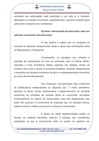 ADVOCACIA & ADVOCACIA
Assessoria Jurídica Digital
_________________________________________________
Rua XXXXXXXXXXXXXXXXX N. 000, sala 00, Centro, ................./UF, CEP 00000-000.
E-mail: advxxxx@oab.com.br
resultante das estipulações, está autorizado o juiz pela lei a introduzir
alterações no conteúdo do contrato, restabelecendo o equilíbrio rompido pelas
particulares condições dos contratantes.
Tal teoria, denominada da imprevisão, deve ser
aplicada ao presente caso dos autos.
É fato público e notório que as condições do
mercado se alteraram drasticamente desde a época das contratações entre
os Requerentes e a Requerida.
Considerando os percalços que enfrenta o
mercado de combustíveis em face da acentuada crise no Oriente Médio,
Somados a Crise Econômica Global originada nos Estados Unidos da
América, bem como a queda na economia brasileira, mudaram drasticamente
o panorama da situação econômica do país e consequentemente diminuindo
os lucros dos ora Requerentes.
Tais mudanças, acompanhadas pelo surgimento
de distribuidoras independentes ao oligopólio das “7 irmãs” petrolíferas
atuantes no Brasil, onerou sobremaneira o desenvolvimento da atividade
econômica de empresas de revenda direta ao consumidor vinculadas
contratualmente ao regime de exclusividade, caso dos Requerentes, pois
estes não suportam a concorrência de empresas que, em situação diversa,
podem procurar o melhor preço para a compra de combustíveis.
À época da rígida regulamentação estatal no
tocante as matérias bancárias, estavam à situação dos contratantes
equilibrada, já que a concorrência entre os postos de gasolina era
 