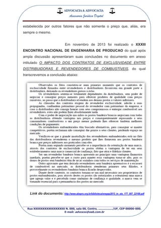 ADVOCACIA & ADVOCACIA
Assessoria Jurídica Digital
_________________________________________________
Rua XXXXXXXXXXXXXXXXX N. 000, sala 00, Centro, ................./UF, CEP 00000-000.
E-mail: advxxxx@oab.com.br
estabelecida por outros fatores que não somente o preço que, aliás, era
sempre o mesmo.
Em novembro de 2013 foi realizado o XXXIII
ENCONTRO NACIONAL DE ENGENHARIA DE PRODUCAO do qual após
ampla discussão apresentaram suas conclusões no documento em anexo
intitulado O IMPACTO DOS CONTRATOS DE EXCLUSIVIDADE ENTRE
DISTRIBUIDORAS E REVENDEDORES DE COMBUSTÍVEIS, do qual
transcrevemos a conclusão abaixo:
Link do documento: http://www.abepro.org.br/biblioteca/enegep2013_tn_sto_177_007_22188.pdf
 