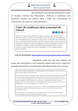 ADVOCACIA & ADVOCACIA
Assessoria Jurídica Digital
_________________________________________________
Rua XXXXXXXXXXXXXXXXX N. 000, sala 00, Centro, ................./UF, CEP 00000-000.
E-mail: advxxxx@oab.com.br
Não bastassem os problemas enfrentados na área
de atuação comercial dos Requerentes, verifica-se a acentuada crise
econômica nacional que também afeta o bolso dos consumidores de
combustíveis que optam por meios alternativos:
Link do documento: http://www.jornalcana.com.br/crise-de-confianca-afeta-consumo-de-etanol/
Ressalte-se ainda que vem mais reajuste nos
preços dos combustíveis o que certamente afetará ainda mais o consumo e
aquisição dos produtos comercializados pelos Requerentes (link no anexo):
 