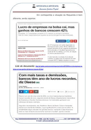 ADVOCACIA & ADVOCACIA
Assessoria Jurídica Digital
_________________________________________________
Rua XXXXXXXXXXXXXXXXX N. 000, sala 00, Centro, ................./UF, CEP 00000-000.
E-mail: advxxxx@oab.com.br
Em contrapartida a situação da Requerida é bem
diferente, senão vejamos:
Link do documento: http://g1.globo.com/economia/negocios/noticia/2015/05/lucro-de-empresas-na-
bolsa-cai-mas-ganhos-de-bancos-crescem-42.html
 