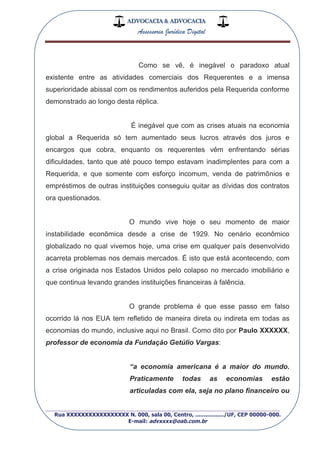ADVOCACIA & ADVOCACIA
Assessoria Jurídica Digital
_________________________________________________
Rua XXXXXXXXXXXXXXXXX N. 000, sala 00, Centro, ................./UF, CEP 00000-000.
E-mail: advxxxx@oab.com.br
Como se vê, é inegável o paradoxo atual
existente entre as atividades comerciais dos Requerentes e a imensa
superioridade abissal com os rendimentos auferidos pela Requerida conforme
demonstrado ao longo desta réplica.
É inegável que com as crises atuais na economia
global a Requerida só tem aumentado seus lucros através dos juros e
encargos que cobra, enquanto os requerentes vêm enfrentando sérias
dificuldades, tanto que até pouco tempo estavam inadimplentes para com a
Requerida, e que somente com esforço incomum, venda de patrimônios e
empréstimos de outras instituições conseguiu quitar as dívidas dos contratos
ora questionados.
O mundo vive hoje o seu momento de maior
instabilidade econômica desde a crise de 1929. No cenário econômico
globalizado no qual vivemos hoje, uma crise em qualquer país desenvolvido
acarreta problemas nos demais mercados. É isto que está acontecendo, com
a crise originada nos Estados Unidos pelo colapso no mercado imobiliário e
que continua levando grandes instituições financeiras à falência.
O grande problema é que esse passo em falso
ocorrido lá nos EUA tem refletido de maneira direta ou indireta em todas as
economias do mundo, inclusive aqui no Brasil. Como dito por Paulo XXXXXX,
professor de economia da Fundação Getúlio Vargas:
“a economia americana é a maior do mundo.
Praticamente todas as economias estão
articuladas com ela, seja no plano financeiro ou
 