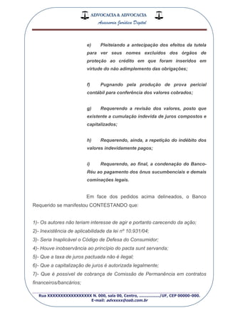 ADVOCACIA & ADVOCACIA
Assessoria Jurídica Digital
_________________________________________________
Rua XXXXXXXXXXXXXXXXX N. 000, sala 00, Centro, ................./UF, CEP 00000-000.
E-mail: advxxxx@oab.com.br
e) Pleiteiando a antecipação dos efeitos da tutela
para ver seus nomes excluídos dos órgãos de
proteção ao crédito em que foram inseridos em
virtude do não adimplemento das obrigações;
f) Pugnando pela produção de prova pericial
contábil para conferência dos valores cobrados;
g) Requerendo a revisão dos valores, posto que
existente a cumulação indevida de juros compostos e
capitalizados;
h) Requerendo, ainda, a repetição do indébito dos
valores indevidamente pagos;
i) Requerendo, ao final, a condenação do Banco-
Réu ao pagamento dos ônus sucumbenciais e demais
cominações legais.
Em face dos pedidos acima delineados, o Banco
Requerido se manifestou CONTESTANDO que:
1)- Os autores não teriam interesse de agir e portanto carecendo da ação;
2)- Inexistência de aplicabilidade da lei nº 10.931/04;
3)- Seria Inaplicável o Código de Defesa do Consumidor;
4)- Houve inobservância ao princípio do pacta sunt servanda;
5)- Que a taxa de juros pactuada não é ilegal;
6)- Que a capitalização de juros é autorizada legalmente;
7)- Que é possível de cobrança de Comissão de Permanência em contratos
financeiros/bancários;
 