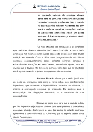 ADVOCACIA & ADVOCACIA
Assessoria Jurídica Digital
_________________________________________________
Rua XXXXXXXXXXXXXXXXX N. 000, sala 00, Centro, ................./UF, CEP 00000-000.
E-mail: advxxxx@oab.com.br
no comércio exterior. Se acontece alguma
coisa com os EUA, nos termos de uma grande
recessão, repercute e influencia todo o mundo.
No caso brasileiro também. Nós temos nos EUA
um dos maiores parceiros comerciais, embora
as articulações financeiras sejam um pouco
menores. Sob esse aspecto, já estamos sendo
afetados pela crise.”
Os mais afetados são particulares e as empresas
que realizaram diversos contratos tendo como indexador a moeda norte
americana. Até mesmo o setor público está sendo afetado com essa brusca
variação no mercado. Como o dólar subiu exageradamente nas últimas
semanas, consequentemente esses contratos sofreram abruptas e
extraordinárias alterações em seus valores, tornando-se alguns casos em
dívidas que o devedor não terá como adimplir. Vale dizer que as atividades
dos Requerentes estão sujeitas a variações do dólar americano.
Arnaldo Rizzardo afirma que a razão justificativa
da teoria da imprevisão está como o nome indica, nos acontecimentos
imprevistos, que acarretam a impossibilidade subjetiva, ou absoluta, ou
mesmo a onerosidade excessiva da prestação. Daí parte-se para a
recomposição das obrigações assumidas, ou a atenuação de suas
consequências.
Observa-se assim que para que a revisão judicial
por fato imprevisto seja possível também deve estar presente à onerosidade
excessiva, situação desfavorável a uma das partes da relação contratual
(geralmente a parte mais fraca ou vulnerável) que na espécie desses autos
são os Requerentes.
 