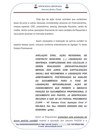 ADVOCACIA & ADVOCACIA
Assessoria Jurídica Digital
_________________________________________________
Rua XXXXXXXXXXXXXXXXX N. 000, sala 00, Centro, ................./UF, CEP 00000-000.
E-mail: advxxxx@oab.com.br
Este tipo de ação revisa contratos que contenham
taxas de juros e outras cláusulas consideradas abusivas em financiamentos,
cheque especial, CDC, empréstimos, leasing, alienação fiduciária, cartão de
crédito, dentre outras operações financeiras do vasto cardápio da Requerida e
seus pares atuantes no mercado brasileiro.
Assim necessária à realização de perícia contábil na
espécie desses autos, inclusive conforme entendimento do Egrégio TJ deste
Estado Paranaense:
APELAÇÃO CÍVEL. AÇÃO REVISIONAL DE
CONTRATO BANCÁRIO. (...) LIQUIDAÇÃO DA
SENTENÇA. COMPLEXIDADE DOS CÁLCULOS A
SEREM REALIZADOS (DESCAPITALIZAÇÃO
MENSAL DOS JUROS COM CAPITALIZAÇÃO
ANUAL) QUE RECOMENDA A LIQUIDAÇÃO POR
ARBITRAMENTO. POSTERGAÇÃO DA ANÁLISE
DA SUCUMBÊNCIA PARA A FASE DE
LIQUIDAÇÃO. IMPOSSIBILIDADE. AÇÃO DE
CONHECIMENTO QUE PERMITE A IMEDIATA
FIXAÇÃO DA SUCUMBÊNCIA PROPORCIONAL O
DECAIMENTO DAS PARTES, JÁ IDENTIFICADO.
RECURSO A QUE SE DÁ PARCIAL PROVIMENTO
(TJ/PR – 16ª Câmara Cível, Apelação Cível nº
000.000-0, Rel. Des. XXXXXX XXXXXXX XXX, DJ
00/00/0000 - grifei).
Assim os Requerentes protestam pela produção da
prova pericial contábil visando à apuração dos cálculos PAGOS e a
 