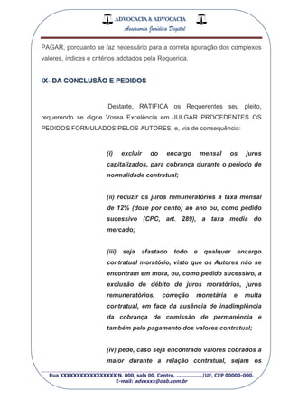 ADVOCACIA & ADVOCACIA
Assessoria Jurídica Digital
_________________________________________________
Rua XXXXXXXXXXXXXXXXX N. 000, sala 00, Centro, ................./UF, CEP 00000-000.
E-mail: advxxxx@oab.com.br
PAGAR, porquanto se faz necessário para a correta apuração dos complexos
valores, índices e critérios adotados pela Requerida.
IX- DA CONCLUSÃO E PEDIDOS
Destarte, RATIFICA os Requerentes seu pleito,
requerendo se digne Vossa Excelência em JULGAR PROCEDENTES OS
PEDIDOS FORMULADOS PELOS AUTORES, e, via de consequência:
(i) excluir do encargo mensal os juros
capitalizados, para cobrança durante o período de
normalidade contratual;
(ii) reduzir os juros remuneratórios a taxa mensal
de 12% (doze por cento) ao ano ou, como pedido
sucessivo (CPC, art. 289), a taxa média do
mercado;
(iii) seja afastado todo e qualquer encargo
contratual moratório, visto que os Autores não se
encontram em mora, ou, como pedido sucessivo, a
exclusão do débito de juros moratórios, juros
remuneratórios, correção monetária e multa
contratual, em face da ausência de inadimplência
da cobrança de comissão de permanência e
também pelo pagamento dos valores contratual;
(iv) pede, caso seja encontrado valores cobrados a
maior durante a relação contratual, sejam os
 