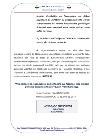 ADVOCACIA & ADVOCACIA
Assessoria Jurídica Digital
_________________________________________________
Rua XXXXXXXXXXXXXXXXX N. 000, sala 00, Centro, ................./UF, CEP 00000-000.
E-mail: advxxxx@oab.com.br
mesmo devolvidos ao Promovente em dobro
(repetição de indébito) ou sucessivamente, sejam
compensados os valores encontrados (devolução
dobrada) com eventual valor ainda existe como
saldo devedor;
(v) incidência do Código de Defesa do Consumidor
e inversão do ônus probante.
Ad argumentandum tantum, em vista dos fatos
expostos, espera os Requerentes seja julgada procedente a presente ação
revisional em face de todos os fundamentos jurídicos constitucionais
anteriormente esposados, protestando, de logo, provar o alegado por todas as
provas em direito processual admitida, tudo por se alinhar aos melhores
preceitos vigentes no arcabouço normativo da República Brasileira e nos
Tratados e Convenções Internacionais, bem como por tratar de medida da
mais salutar e indispensável JUSTIÇA!
“Não somos nós responsáveis somente pelo que fazemos, mas também
pelo que deixamos de fazer” (John Frank Kennedy).
Nestes Termos, Pede Deferimento.
xxxxxxxxxxxxxxx/UF, 00 de julho de 2015.
ADVOGADO SUBSCRITOR
OAB/UF 00.000
OAB/UF 00.000-A
 