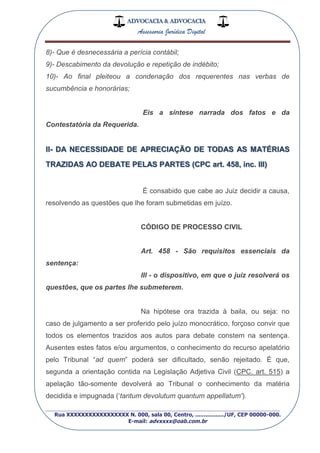 ADVOCACIA & ADVOCACIA
Assessoria Jurídica Digital
_________________________________________________
Rua XXXXXXXXXXXXXXXXX N. 000, sala 00, Centro, ................./UF, CEP 00000-000.
E-mail: advxxxx@oab.com.br
8)- Que é desnecessária a perícia contábil;
9)- Descabimento da devolução e repetição de indébito;
10)- Ao final pleiteou a condenação dos requerentes nas verbas de
sucumbência e honorárias;
Eis a síntese narrada dos fatos e da
Contestatória da Requerida.
II- DA NECESSIDADE DE APRECIAÇÃO DE TODAS AS MATÉRIAS
TRAZIDAS AO DEBATE PELAS PARTES (CPC art. 458, inc. Ill)
É consabido que cabe ao Juiz decidir a causa,
resolvendo as questões que lhe foram submetidas em juízo.
CÓDIGO DE PROCESSO CIVIL
Art. 458 - São requisitos essenciais da
sentença:
IIl - o dispositivo, em que o juiz resolverá os
questões, que os partes lhe submeterem.
Na hipótese ora trazida à baila, ou seja: no
caso de julgamento a ser proferido pelo juízo monocrático, forçoso convir que
todos os elementos trazidos aos autos para debate constem na sentença.
Ausentes estes fatos e/ou argumentos, o conhecimento do recurso apelatório
pelo Tribunal “ad quem” poderá ser dificultado, senão rejeitado. É que,
segunda a orientação contida na Legislação Adjetiva Civil (CPC. art. 515) a
apelação tão-somente devolverá ao Tribunal o conhecimento da matéria
decidida e impugnada („tantum devolutum quantum appellatum').
 