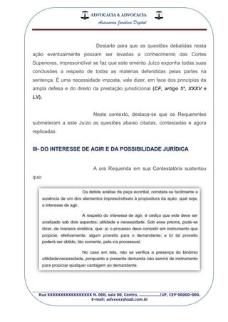 ADVOCACIA & ADVOCACIA
Assessoria Jurídica Digital
_________________________________________________
Rua XXXXXXXXXXXXXXXXX N. 000, sala 00, Centro, ................./UF, CEP 00000-000.
E-mail: advxxxx@oab.com.br
Destarte para que as questões debatidas nesta
ação eventualmente possam ser levadas a conhecimento das Cortes
Superiores, imprescindível se faz que este emérito Juízo exponha todas suas
conclusões a respeito de todas as matérias defendidas pelas partes na
sentença. É uma necessidade imposta, vale dizer, em face dos princípios da
ampla defesa e do direito da prestação jurisdicional (CF, artigo 5º, XXXV e
LV).
Neste contexto, destaca-se que os Requerentes
submeteram a este Juízo as questões abaixo citadas, contestadas e agora
replicadas.
III- DO INTERESSE DE AGIR E DA POSSIBILIDADE JURÍDICA
A ora Requerida em sua Contestatória sustentou
que:
 
